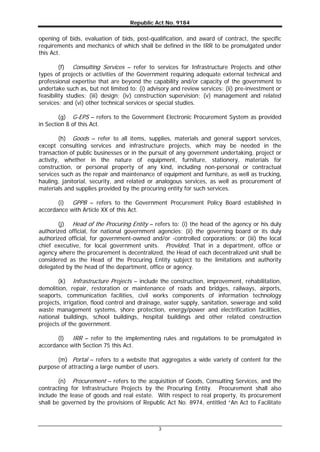 Republic Act No. 9184
3
opening of bids, evaluation of bids, post-qualification, and award of contract, the specific
requirements and mechanics of which shall be defined in the IRR to be promulgated under
this Act.
(f) Consulting Services – refer to services for Infrastructure Projects and other
types of projects or activities of the Government requiring adequate external technical and
professional expertise that are beyond the capability and/or capacity of the government to
undertake such as, but not limited to: (i) advisory and review services; (ii) pre-investment or
feasibility studies; (iii) design; (iv) construction supervision; (v) management and related
services; and (vi) other technical services or special studies.
(g) G-EPS – refers to the Government Electronic Procurement System as provided
in Section 8 of this Act.
(h) Goods – refer to all items, supplies, materials and general support services,
except consulting services and infrastructure projects, which may be needed in the
transaction of public businesses or in the pursuit of any government undertaking, project or
activity, whether in the nature of equipment, furniture, stationery, materials for
construction, or personal property of any kind, including non-personal or contractual
services such as the repair and maintenance of equipment and furniture, as well as trucking,
hauling, janitorial, security, and related or analogous services, as well as procurement of
materials and supplies provided by the procuring entity for such services.
(i) GPPB – refers to the Government Procurement Policy Board established in
accordance with Article XX of this Act.
(j) Head of the Procuring Entity – refers to: (i) the head of the agency or his duly
authorized official, for national government agencies; (ii) the governing board or its duly
authorized official, for government-owned and/or -controlled corporations; or (iii) the local
chief executive, for local government units. Provided, That in a department, office or
agency where the procurement is decentralized, the Head of each decentralized unit shall be
considered as the Head of the Procuring Entity subject to the limitations and authority
delegated by the head of the department, office or agency.
(k) Infrastructure Projects – include the construction, improvement, rehabilitation,
demolition, repair, restoration or maintenance of roads and bridges, railways, airports,
seaports, communication facilities, civil works components of information technology
projects, irrigation, flood control and drainage, water supply, sanitation, sewerage and solid
waste management systems, shore protection, energy/power and electrification facilities,
national buildings, school buildings, hospital buildings and other related construction
projects of the government.
(l) IRR – refer to the implementing rules and regulations to be promulgated in
accordance with Section 75 this Act.
(m) Portal – refers to a website that aggregates a wide variety of content for the
purpose of attracting a large number of users.
(n) Procurement – refers to the acquisition of Goods, Consulting Services, and the
contracting for Infrastructure Projects by the Procuring Entity. Procurement shall also
include the lease of goods and real estate. With respect to real property, its procurement
shall be governed by the provisions of Republic Act No. 8974, entitled “An Act to Facilitate
 