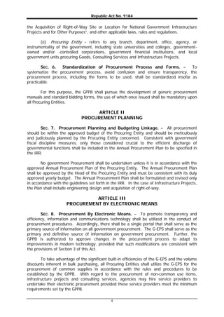 Republic Act No. 9184
4
the Acquisition of Right-of-Way Site or Location for National Government Infrastructure
Projects and for Other Purposes”, and other applicable laws, rules and regulations.
(o) Procuring Entity - refers to any branch, department, office, agency, or
instrumentality of the government, including state universities and colleges, government-
owned and/or -controlled corporations, government financial institutions, and local
government units procuring Goods, Consulting Services and Infrastructure Projects.
SEC. 6. Standardization of Procurement Process and Forms. – To
systematize the procurement process, avoid confusion and ensure transparency, the
procurement process, including the forms to be used, shall be standardized insofar as
practicable.
For this purpose, the GPPB shall pursue the development of generic procurement
manuals and standard bidding forms, the use of which once issued shall be mandatory upon
all Procuring Entities.
ARTICLE II
PROCUREMENT PLANNING
SEC. 7. Procurement Planning and Budgeting Linkage. – All procurement
should be within the approved budget of the Procuring Entity and should be meticulously
and judiciously planned by the Procuring Entity concerned. Consistent with government
fiscal discipline measures, only those considered crucial to the efficient discharge of
governmental functions shall be included in the Annual Procurement Plan to be specified in
the IRR.
No government Procurement shall be undertaken unless it is in accordance with the
approved Annual Procurement Plan of the Procuring Entity. The Annual Procurement Plan
shall be approved by the Head of the Procuring Entity and must be consistent with its duly
approved yearly budget. The Annual Procurement Plan shall be formulated and revised only
in accordance with the guidelines set forth in the IRR. In the case of Infrastructure Projects,
the Plan shall include engineering design and acquisition of right-of-way.
ARTICLE III
PROCUREMENT BY ELECTRONIC MEANS
SEC. 8. Procurement By Electronic Means. – To promote transparency and
efficiency, information and communications technology shall be utilized in the conduct of
procurement procedures. Accordingly, there shall be a single portal that shall serve as the
primary source of information on all government procurement. The G-EPS shall serve as the
primary and definitive source of information on government procurement. Further, the
GPPB is authorized to approve changes in the procurement process to adapt to
improvements in modern technology, provided that such modifications are consistent with
the provisions of Section 3 of this Act.
To take advantage of the significant built-in efficiencies of the G-EPS and the volume
discounts inherent in bulk purchasing, all Procuring Entities shall utilize the G-EPS for the
procurement of common supplies in accordance with the rules and procedures to be
established by the GPPB. With regard to the procurement of non-common use items,
infrastructure projects and consulting services, agencies may hire service providers to
undertake their electronic procurement provided these service providers meet the minimum
requirements set by the GPPB.
 