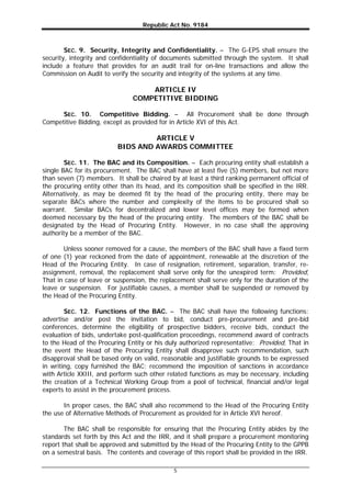 Republic Act No. 9184
5
SEC. 9. Security, Integrity and Confidentiality. – The G-EPS shall ensure the
security, integrity and confidentiality of documents submitted through the system. It shall
include a feature that provides for an audit trail for on-line transactions and allow the
Commission on Audit to verify the security and integrity of the systems at any time.
ARTICLE IV
COMPETITIVE BIDDING
SEC. 10. Competitive Bidding. – All Procurement shall be done through
Competitive Bidding, except as provided for in Article XVI of this Act.
ARTICLE V
BIDS AND AWARDS COMMITTEE
SEC. 11. The BAC and its Composition. – Each procuring entity shall establish a
single BAC for its procurement. The BAC shall have at least five (5) members, but not more
than seven (7) members. It shall be chaired by at least a third ranking permanent official of
the procuring entity other than its head, and its composition shall be specified in the IRR.
Alternatively, as may be deemed fit by the head of the procuring entity, there may be
separate BACs where the number and complexity of the items to be procured shall so
warrant. Similar BACs for decentralized and lower level offices may be formed when
deemed necessary by the head of the procuring entity. The members of the BAC shall be
designated by the Head of Procuring Entity. However, in no case shall the approving
authority be a member of the BAC.
Unless sooner removed for a cause, the members of the BAC shall have a fixed term
of one (1) year reckoned from the date of appointment, renewable at the discretion of the
Head of the Procuring Entity. In case of resignation, retirement, separation, transfer, re-
assignment, removal, the replacement shall serve only for the unexpired term: Provided,
That in case of leave or suspension, the replacement shall serve only for the duration of the
leave or suspension. For justifiable causes, a member shall be suspended or removed by
the Head of the Procuring Entity.
SEC. 12. Functions of the BAC. – The BAC shall have the following functions:
advertise and/or post the invitation to bid, conduct pre-procurement and pre-bid
conferences, determine the eligibility of prospective bidders, receive bids, conduct the
evaluation of bids, undertake post-qualification proceedings, recommend award of contracts
to the Head of the Procuring Entity or his duly authorized representative: Provided, That in
the event the Head of the Procuring Entity shall disapprove such recommendation, such
disapproval shall be based only on valid, reasonable and justifiable grounds to be expressed
in writing, copy furnished the BAC; recommend the imposition of sanctions in accordance
with Article XXIII, and perform such other related functions as may be necessary, including
the creation of a Technical Working Group from a pool of technical, financial and/or legal
experts to assist in the procurement process.
In proper cases, the BAC shall also recommend to the Head of the Procuring Entity
the use of Alternative Methods of Procurement as provided for in Article XVI hereof.
The BAC shall be responsible for ensuring that the Procuring Entity abides by the
standards set forth by this Act and the IRR, and it shall prepare a procurement monitoring
report that shall be approved and submitted by the Head of the Procuring Entity to the GPPB
on a semestral basis. The contents and coverage of this report shall be provided in the IRR.
 