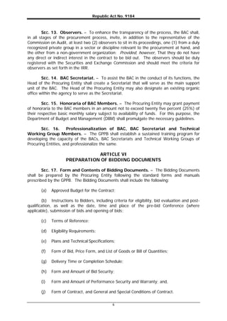 Republic Act No. 9184
6
SEC. 13. Observers. – To enhance the transparency of the process, the BAC shall,
in all stages of the procurement process, invite, in addition to the representative of the
Commission on Audit, at least two (2) observers to sit in its proceedings, one (1) from a duly
recognized private group in a sector or discipline relevant to the procurement at hand, and
the other from a non-government organization: Provided, however, That they do not have
any direct or indirect interest in the contract to be bid out. The observers should be duly
registered with the Securities and Exchange Commission and should meet the criteria for
observers as set forth in the IRR.
SEC. 14. BAC Secretariat. – To assist the BAC in the conduct of its functions, the
Head of the Procuring Entity shall create a Secretariat that will serve as the main support
unit of the BAC. The Head of the Procuring Entity may also designate an existing organic
office within the agency to serve as the Secretariat.
SEC. 15. Honoraria of BAC Members. – The Procuring Entity may grant payment
of honoraria to the BAC members in an amount not to exceed twenty five percent (25%) of
their respective basic monthly salary subject to availability of funds. For this purpose, the
Department of Budget and Management (DBM) shall promulgate the necessary guidelines.
SEC. 16. Professionalization of BAC, BAC Secretariat and Technical
Working Group Members. – The GPPB shall establish a sustained training program for
developing the capacity of the BACs, BAC Secretariats and Technical Working Groups of
Procuring Entities, and professionalize the same.
ARTICLE VI
PREPARATION OF BIDDING DOCUMENTS
SEC. 17. Form and Contents of Bidding Documents. – The Bidding Documents
shall be prepared by the Procuring Entity following the standard forms and manuals
prescribed by the GPPB. The Bidding Documents shall include the following:
(a) Approved Budget for the Contract;
(b) Instructions to Bidders, including criteria for eligibility, bid evaluation and post-
qualification, as well as the date, time and place of the pre-bid Conference (where
applicable), submission of bids and opening of bids;
(c) Terms of Reference;
(d) Eligibility Requirements;
(e) Plans and Technical Specifications;
(f) Form of Bid, Price Form, and List of Goods or Bill of Quantities;
(g) Delivery Time or Completion Schedule;
(h) Form and Amount of Bid Security;
(i) Form and Amount of Performance Security and Warranty; and,
(j) Form of Contract, and General and Special Conditions of Contract.
 
