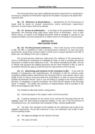 Republic Act No. 9184
7
The Procuring Entity may require additional document requirements or specifications
necessary to complete the information required for the bidders to prepare and submit their
respective bids.
SEC. 18. Reference to Brand Names. – Specifications for the Procurement of
Goods shall be based on relevant characteristics and/or performance requirements.
Reference to brand names shall not be allowed.
SEC. 19. Access to Information. – In all stages of the preparation of the Bidding
Documents, the Procuring Entity shall ensure equal access to information. Prior to their
official release, no aspect of the Bidding Documents shall be divulged or released to any
prospective bidder or person having direct or indirect interest in the project to be procured.
ARTICLE VII
INVITATION TO BID
SEC. 20. Pre-Procurement Conference. – Prior to the issuance of the Invitation
to Bid, the BAC is mandated to hold a pre-procurement conference on each and every
procurement, except those contracts below a certain level or amount specified in the IRR, in
which case, the holding of the same is optional.
The pre-procurement conference shall assess the readiness of the procurement in
terms of confirming the certification of availability of funds, as well as reviewing all relevant
documents in relation to their adherence to law. This shall be attended by the BAC, the unit
or officials who prepared the bidding documents and the draft Invitation to Bid, as well as
consultants hired by the agency concerned and the representative of the end-user.
SEC. 21. Advertising and Contents of the Invitation to Bid. – In line with the
principle of transparency and competitiveness, all Invitations to Bid for contracts under
competitive bidding shall be advertised by the Procuring Entity in such manner and for such
length of time as may be necessary under the circumstances, in order to ensure the widest
possible dissemination thereof, such as, but not limited to, posting in the Procuring Entity’s
premises, in newspapers of general circulation, the G-EPS and the website of the Procuring
Entity, if available. The details and mechanics of implementation shall be provided in the
IRR to be promulgated under this Act.
The Invitation to Bid shall contain, among others:
(a) A brief description of the subject matter of the Procurement;
(b) A general statement on the criteria to be used by the Procuring Entity for the
eligibility check, the short listing of prospective bidders, in the case of the Procurement of
Consulting Services, the examination and evaluation of Bids, and post-qualification;
(c) The date, time and place of the deadline for the submission and receipt of the
eligibility requirements, the pre-bid conference if any, the submission and receipt of bids,
and the opening of bids;
(d) The Approved Budget for the Contract to be bid;
(e) The source of funds;
 
