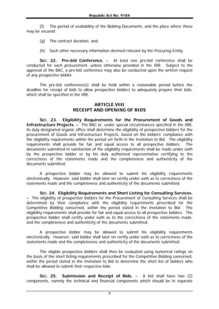 Republic Act No. 9184
8
(f) The period of availability of the Bidding Documents, and the place where these
may be secured;
(g) The contract duration; and,
(h) Such other necessary information deemed relevant by the Procuring Entity.
SEC. 22. Pre-bid Conference. – At least one pre-bid conference shall be
conducted for each procurement, unless otherwise provided in the IRR. Subject to the
approval of the BAC, a pre-bid conference may also be conducted upon the written request
of any prospective bidder.
The pre-bid conference(s) shall be held within a reasonable period before the
deadline for receipt of bids to allow prospective bidders to adequately prepare their bids,
which shall be specified in the IRR.
ARTICLE VIII
RECEIPT AND OPENING OF BIDS
SEC. 23. Eligibility Requirements for the Procurement of Goods and
Infrastructure Projects. – The BAC or, under special circumstances specified in the IRR,
its duly designated organic office shall determine the eligibility of prospective bidders for the
procurement of Goods and Infrastructure Projects, based on the bidders’ compliance with
the eligibility requirements within the period set forth in the Invitation to Bid. The eligibility
requirements shall provide for fair and equal access to all prospective bidders. The
documents submitted in satisfaction of the eligibility requirements shall be made under oath
by the prospective bidder or by his duly authorized representative certifying to the
correctness of the statements made and the completeness and authenticity of the
documents submitted.
A prospective bidder may be allowed to submit his eligibility requirements
electronically. However, said bidder shall later on certify under oath as to correctness of the
statements made and the completeness and authenticity of the documents submitted.
SEC. 24. Eligibility Requirements and Short Listing for Consulting Services.
– The eligibility of prospective bidders for the Procurement of Consulting Services shall be
determined by their compliance with the eligibility requirements prescribed for the
Competitive Bidding concerned, within the period stated in the Invitation to Bid. The
eligibility requirements shall provide for fair and equal access to all prospective bidders. The
prospective bidder shall certify under oath as to the correctness of the statements made,
and the completeness and authenticity of the documents submitted.
A prospective bidder may be allowed to submit his eligibility requirements
electronically. However, said bidder shall later on certify under oath as to correctness of the
statements made and the completeness and authenticity of the documents submitted.
The eligible prospective bidders shall then be evaluated using numerical ratings on
the basis of the short listing requirements prescribed for the Competitive Bidding concerned,
within the period stated in the Invitation to Bid to determine the short list of bidders who
shall be allowed to submit their respective bids.
SEC. 25. Submission and Receipt of Bids. – A bid shall have two (2)
components, namely the technical and financial components which should be in separate
 
