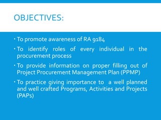 OBJECTIVES:
 To promote awareness of RA 9184
 To identify roles of every individual in the
procurement process
 To provide information on proper filling out of
Project Procurement Management Plan (PPMP)
 To practice giving importance to a well planned
and well crafted Programs, Activities and Projects
(PAPs)
 