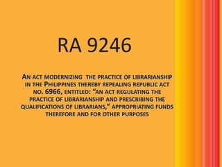 RA 9246
AN ACT MODERNIZING THE PRACTICE OF LIBRARIANSHIP
IN THE PHILIPPINES THEREBY REPEALING REPUBLIC ACT
NO. 6966, ENTITLED: “AN ACT REGULATING THE
PRACTICE OF LIBRARIANSHIP AND PRESCRIBING THE
QUALIFICATIONS OF LIBRARIANS,“ APPROPRIATING FUNDS
THEREFORE AND FOR OTHER PURPOSES

 