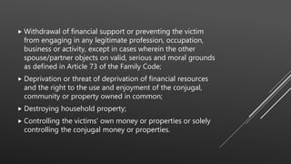  Withdrawal of financial support or preventing the victim
from engaging in any legitimate profession, occupation,
business or activity, except in cases wherein the other
spouse/partner objects on valid, serious and moral grounds
as defined in Article 73 of the Family Code;
 Deprivation or threat of deprivation of financial resources
and the right to the use and enjoyment of the conjugal,
community or property owned in common;
 Destroying household property;
 Controlling the victims' own money or properties or solely
controlling the conjugal money or properties.
 