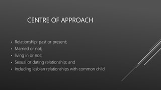 CENTRE OF APPROACH
• Relationship, past or present;
• Married or not;
• living in or not;
• Sexual or dating relationship; and
• Including lesbian relationships with common child
 