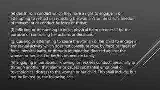 (e) desist from conduct which they have a right to engage in or
attempting to restrict or restricting the woman’s or her child’s freedom
of movement or conduct by force or threat;
(f) Inflicting or threatening to inflict physical harm on oneself for the
purpose of controlling her actions or decisions;
(g) Causing or attempting to cause the woman or her child to engage in
any sexual activity which does not constitute rape, by force or threat of
force, physical harm, or through intimidation directed against the
woman or her child or her/his immediate family;
(h) Engaging in purposeful, knowing, or reckless conduct, personally or
through another, that alarms or causes substantial emotional or
psychological distress to the woman or her child. This shall include, but
not be limited to, the following acts:
 