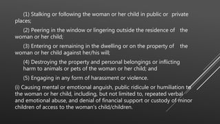 (1) Stalking or following the woman or her child in public or private
places;
(2) Peering in the window or lingering outside the residence of the
woman or her child;
(3) Entering or remaining in the dwelling or on the property of the
woman or her child against her/his will;
(4) Destroying the property and personal belongings or inflicting
harm to animals or pets of the woman or her child; and
(5) Engaging in any form of harassment or violence.
(i) Causing mental or emotional anguish, public ridicule or humiliation to
the woman or her child, including, but not limited to, repeated verbal
and emotional abuse, and denial of financial support or custody of minor
children of access to the woman's child/children.
 
