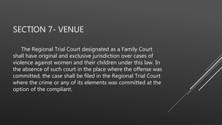 SECTION 7- VENUE
The Regional Trial Court designated as a Family Court
shall have original and exclusive jurisdiction over cases of
violence against women and their children under this law. In
the absence of such court in the place where the offense was
committed, the case shall be filed in the Regional Trial Court
where the crime or any of its elements was committed at the
option of the compliant.
 