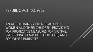REPUBLIC ACT NO. 9262
AN ACT DEFINING VIOLENCE AGAINST
WOMEN AND THEIR CHILDREN, PROVIDING
FOR PROTECTIVE MEASURES FOR VICTIMS,
PRESCRIBING PENALTIES THEREFORE, AND
FOR OTHER PURPOSES.
 
