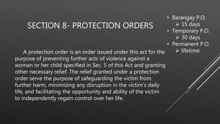SECTION 8- PROTECTION ORDERS
A protection order is an order issued under this act for the
purpose of preventing further acts of violence against a
woman or her child specified in Sec. 5 of this Act and granting
other necessary relief. The relief granted under a protection
order serve the purpose of safeguarding the victim from
further harm, minimizing any disruption in the victim's daily
life, and facilitating the opportunity and ability of the victim
to independently regain control over her life.
• Barangay P.O.
 15 days
• Temporary P.O.
 30 days
• Permanent P.O.
 lifetime
 