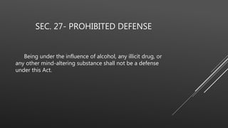 SEC. 27- PROHIBITED DEFENSE
Being under the influence of alcohol, any illicit drug, or
any other mind-altering substance shall not be a defense
under this Act.
 