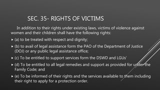 SEC. 35- RIGHTS OF VICTIMS
In addition to their rights under existing laws, victims of violence against
women and their children shall have the following rights:
 (a) to be treated with respect and dignity;
 (b) to avail of legal assistance form the PAO of the Department of Justice
(DOJ) or any public legal assistance office;
 (c) To be entitled to support services form the DSWD and LGUs'
 (d) To be entitled to all legal remedies and support as provided for under the
Family Code; and
 (e) To be informed of their rights and the services available to them including
their right to apply for a protection order.
 