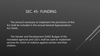 SEC. 45- FUNDING
The amount necessary to implement the provisions of this
Act shall be included in the annual General Appropriations
Act (GAA).
The Gender and Development (GAD) Budget of the
mandated agencies and LGU's shall be used to implement
services for victim of violence against women and their
children.
 