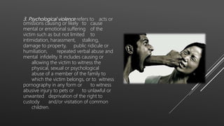 3. Psychological violence refers to acts or
omissions causing or likely to cause
mental or emotional suffering of the
victim such as but not limited to
intimidation, harassment, stalking,
damage to property, public ridicule or
humiliation, repeated verbal abuse and
mental infidelity. It includes causing or
allowing the victim to witness the
physical, sexual or psychological
abuse of a member of the family to
which the victim belongs, or to witness
pornography in any form or to witness
abusive injury to pets or to unlawful or
unwanted deprivation of the right to
custody and/or visitation of common
children.
 