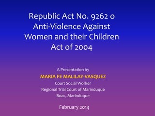 Republic Act No. 9262 o
Anti-Violence Against
Women and their Children
Act of 2004
A Presentation by
MARIA FE MALILAY-VASQUEZ
Court Social Worker
Regional Trial Court of Marinduque
Boac, Marinduque
February 2014
 