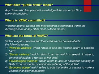 What does “public crime” mean?
Any citizen who has personal knowledge of the crime can file a
criminal complaint.
Where is VAWC committed?
Violence against women and their children is committed within the
dwelling/abode or any other place outside thereof
What are the forms of VAWC?
Violence against women and their children can be described in
the following forms;
1) “Physical violence” which refers to acts that include bodily or physical
harm;
2) “Sexual violence” which refers to an act which is sexual in nature,
committed against a woman or her child.
3) “Psychological violence” which refers to acts or omissions causing or
likely to cause mental or emotional suffering of the victim”
4) “Economic abuse” which refers to acts that make or attempt to make a
woman financially dependent;
 