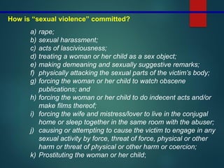 How is “sexual violence” committed?
a) rape;
b) sexual harassment;
c) acts of lasciviousness;
d) treating a woman or her child as a sex object;
e) making demeaning and sexually suggestive remarks;
f) physically attacking the sexual parts of the victim’s body;
g) forcing the woman or her child to watch obscene
publications; and
h) forcing the woman or her child to do indecent acts and/or
make films thereof;
i) forcing the wife and mistress/lover to live in the conjugal
home or sleep together in the same room with the abuser;
j) causing or attempting to cause the victim to engage in any
sexual activity by force, threat of force, physical or other
harm or threat of physical or other harm or coercion;
k) Prostituting the woman or her child;
 