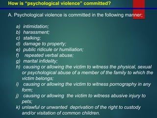 How is “psychological violence” committed?
A. Psychological violence is committed in the following manner;
a) intimidation;
b) harassment;
c) stalking;
d) damage to property;
e) public ridicule or humiliation;
f) repeated verbal abuse;
g) marital infidelity;
h) causing or allowing the victim to witness the physical, sexual
or psychological abuse of a member of the family to which the
victim belongs;
i) causing or allowing the victim to witness pornography in any
form;
j) causing or allowing the victim to witness abusive injury to
pets;
k) unlawful or unwanted deprivation of the right to custody
and/or visitation of common children.
 