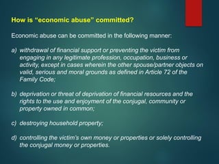 How is “economic abuse” committed?
Economic abuse can be committed in the following manner:
a) withdrawal of financial support or preventing the victim from
engaging in any legitimate profession, occupation, business or
activity, except in cases wherein the other spouse/partner objects on
valid, serious and moral grounds as defined in Article 72 of the
Family Code;
b) deprivation or threat of deprivation of financial resources and the
rights to the use and enjoyment of the conjugal, community or
property owned in common;
c) destroying household property;
d) controlling the victim’s own money or properties or solely controlling
the conjugal money or properties.
 