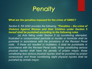 What are the penalties imposed for the crime of VAWC?
Section 6, RA 9262 provides the following: “Penalties – the crime of
Violence Against Women and their Children under Section 5
hereof shall be punished according to the following rules:
(a) Acts falling under Section 5 (a) constituting attempted,
frustrated or consummated parricide or murder or homicide shall be
punished in accordance with the provisions of the Revised Penal
code. If these act resulted in mutilation, it shall be punishable in
accordance with the Revised Penal code; those constituting serious
physical injuries shall have the penalty of prision mayor; those
constituting less serious physical injuries shall be punished by prision
correccional; and those constituting slight physical injuries shall be
punished by arresto mayor.
Penalty
 