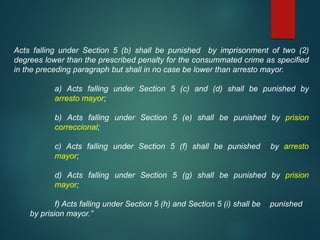 Acts falling under Section 5 (b) shall be punished by imprisonment of two (2)
degrees lower than the prescribed penalty for the consummated crime as specified
in the preceding paragraph but shall in no case be lower than arresto mayor.
a) Acts falling under Section 5 (c) and (d) shall be punished by
arresto mayor;
b) Acts falling under Section 5 (e) shall be punished by prision
correccional;
c) Acts falling under Section 5 (f) shall be punished by arresto
mayor;
d) Acts falling under Section 5 (g) shall be punished by prision
mayor;
f) Acts falling under Section 5 (h) and Section 5 (i) shall be punished
by prision mayor.”
 