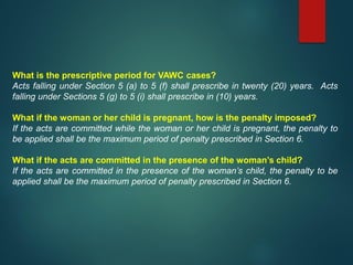 What is the prescriptive period for VAWC cases?
Acts falling under Section 5 (a) to 5 (f) shall prescribe in twenty (20) years. Acts
falling under Sections 5 (g) to 5 (i) shall prescribe in (10) years.
What if the woman or her child is pregnant, how is the penalty imposed?
If the acts are committed while the woman or her child is pregnant, the penalty to
be applied shall be the maximum period of penalty prescribed in Section 6.
What if the acts are committed in the presence of the woman’s child?
If the acts are committed in the presence of the woman’s child, the penalty to be
applied shall be the maximum period of penalty prescribed in Section 6.
 