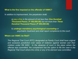 What is the fine imposed on the offender of VAWC?
In addition to imprisonment, the perpetrator shall;
a) pay a fine in the amount of not less than One Hundred
Thousand Pesos ( P 100,000.00) but not more than Three
Hundred Thousand Pesos (P 300,000.00)
b) undergo mandatory psychological counseling or
psychiatric treatment and shall report compliance to the court.
Where can VAWC be filed?
The Regional Trial Court (RTC) designated as Family Court shall have original
and exclusive jurisdiction over cases of violence against women and their
children under RA 9262. In the absence of court in the place where the
offense was committed, the complainant has the option to file the case in the
Regional Trial Court where the crime or any of its element was committed.
 