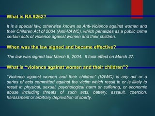 What is RA 9262?
It is a special law, otherwise known as Anti-Violence against women and
their Children Act of 2004 (Anti-VAWC), which penalizes as a public crime
certain acts of violence against women and their children.
When was the law signed and became effective?
The law was signed last March 8, 2004. It took effect on March 27.
What is “violence against women and their children”?
“Violence against women and their children” (VAWC) is any act or a
series of acts committed against the victim which result in or is likely to
result in physical, sexual, psychological harm or suffering, or economic
abuse including threats of such acts, battery, assault, coercion,
harassment or arbitrary deprivation of liberty.
 