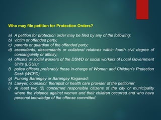 Who may file petition for Protection Orders?
a) A petition for protection order may be filed by any of the following:
b) victim or offended party;
c) parents or guardian of the offended party;
d) ascendants, descendants or collateral relatives within fourth civil degree of
consanguinity or affinity;
e) officers or social workers of the DSWD or social workers of Local Government
Units (LGUs);
f) police officers preferably those in-charge of Women and Children’s Protection
Desk (WCPD)
g) Punong Barangay or Barangay Kagawad;
h) Lawyer, counselor, therapist or health care provider of the petitioner
i) At least two (2) concerned responsible citizens of the city or municipality
where the violence against women and their children occurred and who have
personal knowledge of the offense committed.
 