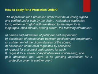 How to apply for a Protection Order?
The application for a protection order must be in writing signed
and verified under oath by the victim. A standard application
form, written in English with translation to the major local
languages, shall contain, among others, the following information:
a) names and addresses of petitioner and respondent;
b) description of relationships between petitioner and respondent;
c) a statement of the circumstances of the abuse;
d) description of the relief requested by petitioner;
e) request for a counsel and reasons for such;
f) request for a waiver of application fees until hearing; and
g) in attestation that there is no pending application for a
protection order in another court.
 