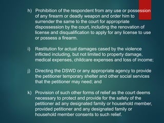 h) Prohibition of the respondent from any use or possession
of any firearm or deadly weapon and order him to
surrender the same to the court for appropriate
dispossession by the court, including the renovation of
license and disqualification to apply for any license to use
or possess a firearm.
i) Restitution for actual damages cased by the violence
inflicted including, but not limited to property damage,
medical expenses, childcare expenses and loss of income;
j) Directing the DSWD or any appropriate agency to provide
the petitioner temporary shelter and other social services
that the petitioner may need; and
k) Provision of such other forms of relief as the court deems
necessary to protect and provide for the safety of the
petitioner ad any designated family or household member,
provided petitioner and any designated family or
household member consents to such relief.
 