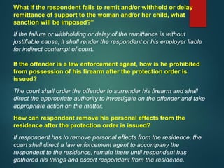 What if the respondent fails to remit and/or withhold or delay
remittance of support to the woman and/or her child, what
sanction will be imposed?”
If the failure or withholding or delay of the remittance is without
justifiable cause, it shall render the respondent or his employer liable
for indirect contempt of court.
If the offender is a law enforcement agent, how is he prohibited
from possession of his firearm after the protection order is
issued?
The court shall order the offender to surrender his firearm and shall
direct the appropriate authority to investigate on the offender and take
appropriate action on the matter.
How can respondent remove his personal effects from the
residence after the protection order is issued?
If respondent has to remove personal effects from the residence, the
court shall direct a law enforcement agent to accompany the
respondent to the residence, remain there until respondent has
gathered his things and escort respondent from the residence.
 