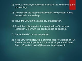 b) Allow a non-lawyer advocate to be with the victim during the
proceedings.
c) Do not allow the respondent/offender to be present during
the ex-parte proceedings.
d) Issue the BPO on the same day of application.
e) Assist the victim/applicant in applying for a Temporary
Protection Order with the court as soon as possible.
f) Serve the BPO on the respondent.
g) If the BPO is violated, file a criminal case for violation of RA
9262 in the Municipal Trial Court or Municipal Circuit Trial
Court. Penalty is thirty (30) days of imprisonment.
 