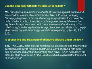 Can the Barangay Officials mediate or conciliate?
No. Conciliation and mediation of acts of violence against women and
their children are not allowed under this law. A Punong Barangay,
Barangay Kagawad or the court hearing an application for a protection
order shall not order, direct, force or in any way unduly influence the
applicant for a protection order to compromise or abandon any of the
reliefs sought in the application for a protection order. Failure to comply
shall render the official or judge administratively liable. (Sec 33, RA
9262)
Is counseling and treatment of offenders allowed under the law?
Yes. The DSWD shall provide rehabilitative counseling and treatment to
perpetrators towards learning constructive ways of coping with anger
and emotional outburst and reforming their ways. When necessary, the
offender shall be ordered by the Court to submit to psychiatric treatment
of confinement.
 