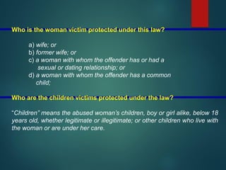 Who is the woman victim protected under this law?
a) wife; or
b) former wife; or
c) a woman with whom the offender has or had a
sexual or dating relationship; or
d) a woman with whom the offender has a common
child;
Who are the children victims protected under the law?
“Children” means the abused woman’s children, boy or girl alike, below 18
years old, whether legitimate or illegitimate; or other children who live with
the woman or are under her care.
 
