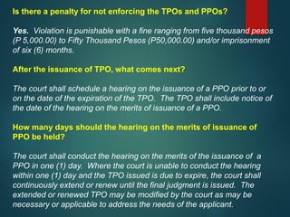 Is there a penalty for not enforcing the TPOs and PPOs?
Yes. Violation is punishable with a fine ranging from five thousand pesos
(P 5,000.00) to Fifty Thousand Pesos (P50,000.00) and/or imprisonment
of six (6) months.
After the issuance of TPO, what comes next?
The court shall schedule a hearing on the issuance of a PPO prior to or
on the date of the expiration of the TPO. The TPO shall include notice of
the date of the hearing on the merits of issuance of a PPO.
How many days should the hearing on the merits of issuance of
PPO be held?
The court shall conduct the hearing on the merits of the issuance of a
PPO in one (1) day. Where the court is unable to conduct the hearing
within one (1) day and the TPO issued is due to expire, the court shall
continuously extend or renew until the final judgment is issued. The
extended or renewed TPO may be modified by the court as may be
necessary or applicable to address the needs of the applicant.
 
