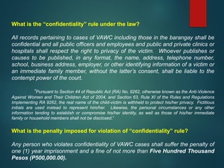 What is the “confidentiality” rule under the law?
All records pertaining to cases of VAWC including those in the barangay shall be
confidential and all public officers and employees and public and private clinics or
hospitals shall respect the right to privacy of the victim. Whoever publishes or
causes to be published, in any format, the name, address, telephone number,
school, business address, employer, or other identifying information of a victim or
an immediate family member, without the latter’s consent, shall be liable to the
contempt power of the court.
“Pursuant to Section 44 of Republic Act (RA) No. 9262, otherwise known as the Anti-Violence
Against Women and Their Children Act of 2004, and Section 63, Rule XI of the Rules and Regulations
Implementing RA 9262, the real name of the child-victim is withheld to protect his/her privacy. Fictitious
initials are used instead to represent him/her. Likewise, the personal circumstances or any other
information tending to establish or compromise his/her identity, as well as those of his/her immediate
family or household members shall not be disclosed.”
What is the penalty imposed for violation of “confidentiality” rule?
Any person who violates confidentiality of VAWC cases shall suffer the penalty of
one (1) year imprisonment and a fine of not more than Five Hundred Thousand
Pesos (P500,000.00).
 