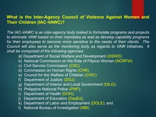 What is the Inter-Agency Council of Violence Against Women and
Their Children (IAC-VAWC)?
The IAC-VAWC is an inter-agency body tasked to formulate programs and projects
to eliminate VAW based on their mandates as well as develop capability programs
for their employees to become more sensitive to the needs of their clients. The
Council will also serve as the monitoring body as regards to VAW initiatives. It
shall be composed of the following agencies:
a) Department of Social Welfare and Development (DSWD)
b) National Commission on the Role of Filipino Women (NCRFW)
c) Civil Service Commission (CSC)
d) Commission on Human Rights (CHR)
e) Council for the Welfare of Children (CWC)
f) Department of Justice; (DOJ)
g) Department of Interior and Local Government (DILG);
h) Philippine National Police (PNP);
i) Department of Health (DOH);
j) Department of Education (DepEd);
k) Department of Labor and Employment (DOLE); and
l) National Bureau of Investigation (NBI)
 