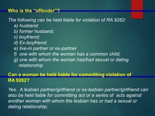 Who is the “offender”?
The following can be held liable for violation of RA 9262:
a) husband;
b) former husband;
c) boyfriend;
d) Ex-boyfriend;
e) live-in partner or ex-partner
f) one with whom the woman has a common child;
g) one with whom the woman has/had sexual or dating
relationship
Can a woman be held liable for committing violation of
RA 9262?
Yes. A lesbian partner/girlfriend or ex-lesbian partner/girlfriend can
also be held liable for committing act or a series of acts against
another woman with whom the lesbian has or had a sexual or
dating relationship;
 