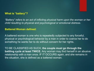 What is “battery”?
“Battery” refers to an act of inflicting physical harm upon the woman or her
child resulting to physical and psychological or emotional distress.
Battered Woman defined:
A battered woman is one who is repeatedly subjected to any forceful,
physical or psychological behavior by a man in order to coerce her to do
something he wants her to do without concern for her rights.
TO BE CLASSIFIED AS SUCH, the couple must go through the
battling cycle at least TWICE. Any woman may find herself in an abusive
relationship with a man once. IF IT OCCURS again, and she remains in
the situation, she is defined as a battered woman.
 