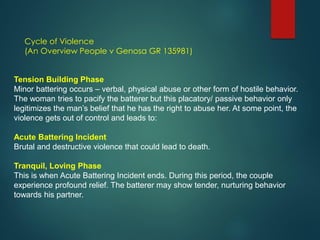 Cycle of Violence
(An Overview People v Genosa GR 135981)
Tension Building Phase
Minor battering occurs – verbal, physical abuse or other form of hostile behavior.
The woman tries to pacify the batterer but this placatory/ passive behavior only
legitimizes the man’s belief that he has the right to abuse her. At some point, the
violence gets out of control and leads to:
Acute Battering Incident
Brutal and destructive violence that could lead to death.
Tranquil, Loving Phase
This is when Acute Battering Incident ends. During this period, the couple
experience profound relief. The batterer may show tender, nurturing behavior
towards his partner.
 