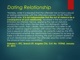 Dating Relationship
"Notably, while it is required that the offender has or had a sexual
or dating relationship with the offended woman, for RA 9262 to
be applicable, it is not indispensable that the act of violence be a
consequence of such relationship. Nowhere in the law can such
limitation be inferred. Hence, applying the rule on statutory
construction that when the law does not distinguish, neither
should the courts, then, clearly, the punishable acts refer to all
acts of violence against women with whom the offender has or
had a sexual or dating relationship. As correctly ruled by the RTC,
it is immaterial whether the relationship had ceased for as long as
there is sufficient evidence showing the past or present existence
of such relationship between the offender and the victim when
the physical harm was committed."
Dabalos v. RTC, Branch 59, Angeles City, G.R. No. 193960, January
07, 2013
 