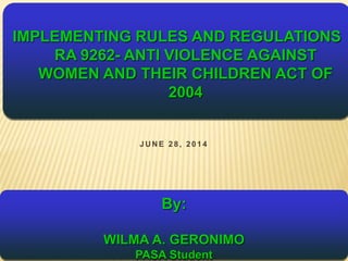 IMPLEMENTING RULES AND REGULATIONS
RA 9262- ANTI VIOLENCE AGAINST
WOMEN AND THEIR CHILDREN ACT OF
2004
By:
WILMA A. GERONIMO
PASA Student
J U N E 2 8 , 2 0 1 4
 