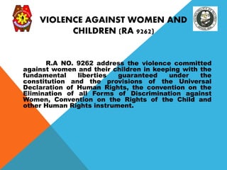 VIOLENCE AGAINST WOMEN AND
CHILDREN (RA 9262)
R.A NO. 9262 address the violence committed
against women and their children in keeping with the
fundamental liberties guaranteed under the
constitution and the provisions of the Universal
Declaration of Human Rights, the convention on the
Elimination of all Forms of Discrimination against
Women, Convention on the Rights of the Child and
other Human Rights instrument.
 