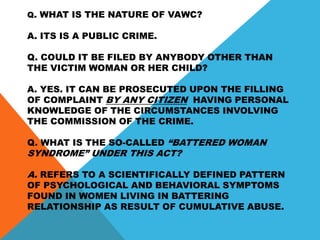 Q. WHAT IS THE NATURE OF VAWC?
A. ITS IS A PUBLIC CRIME.
Q. COULD IT BE FILED BY ANYBODY OTHER THAN
THE VICTIM WOMAN OR HER CHILD?
A. YES. IT CAN BE PROSECUTED UPON THE FILLING
OF COMPLAINT BY ANY CITIZEN HAVING PERSONAL
KNOWLEDGE OF THE CIRCUMSTANCES INVOLVING
THE COMMISSION OF THE CRIME.
Q. WHAT IS THE SO-CALLED “BATTERED WOMAN
SYNDROME” UNDER THIS ACT?
A. REFERS TO A SCIENTIFICALLY DEFINED PATTERN
OF PSYCHOLOGICAL AND BEHAVIORAL SYMPTOMS
FOUND IN WOMEN LIVING IN BATTERING
RELATIONSHIP AS RESULT OF CUMULATIVE ABUSE.
 