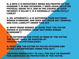 Q. A WIFE X IS REPEATEDLY BEING MALTREATED BY HER
HUSBAND Y. IN ONE OCCASION, Y ONCE AGAIN INFLICTED
PHYSICAL ABUSE TO X. AND IN THE COURSE OF SUCH
INCIDENT, X KILLED Y. IS X CRIMINALLY AND/OR CIVILLY
LIABLE?
A. NO. APPARENTLY, X IS SUFFERING FROM BATTERED
WOMAN SYNDROME. SHE DOES NOT INCUR ANY CRIMINAL
AND CIVIL LIABILITY UNDER THIS ACT.
Q. WHAT PROOF NEEDED TO SHOW THAT THE VICTIM
WOMAN IS SUFFERING FROM “BATTERED WOMAN
SYNDROME”?
A. TO DETERMINE THE STATE OF MIND OF THE VICTIM,
THE COURT SHALL BE ASSISTED BY
PSYCHIATRIST/PSYCHOLOGIST.
Q. WHAT ARE THE DUTIES OF POLICE OFFICERS AND
OTHER LAW ENFORCERS UNDER THIS ACT?
-RESPOND IMMEDIATELY TO CALL FOR HELP OR REQUEST
FOR ASSISTANCE OR PROTECTION OF THE VICTIM;
 