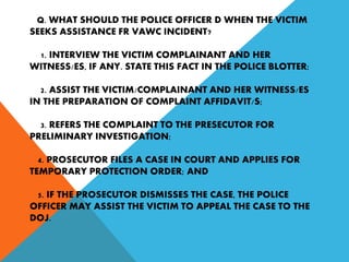 Q. WHAT SHOULD THE POLICE OFFICER D WHEN THE VICTIM
SEEKS ASSISTANCE FR VAWC INCIDENT?
1. INTERVIEW THE VICTIM COMPLAINANT AND HER
WITNESS/ES, IF ANY. STATE THIS FACT IN THE POLICE BLOTTER;
2. ASSIST THE VICTIM/COMPLAINANT AND HER WITNESS/ES
IN THE PREPARATION OF COMPLAINT AFFIDAVIT/S;
3. REFERS THE COMPLAINT TO THE PRESECUTOR FOR
PRELIMINARY INVESTIGATION;
4. PROSECUTOR FILES A CASE IN COURT AND APPLIES FOR
TEMPORARY PROTECTION ORDER; AND
5. IF THE PROSECUTOR DISMISSES THE CASE, THE POLICE
OFFICER MAY ASSIST THE VICTIM TO APPEAL THE CASE TO THE
DOJ.
 