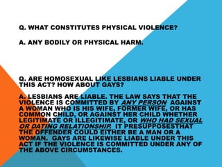 Q. WHAT CONSTITUTES PHYSICAL VIOLENCE?
A. ANY BODILY OR PHYSICAL HARM.
Q. ARE HOMOSEXUAL LIKE LESBIANS LIABLE UNDER
THIS ACT? HOW ABOUT GAYS?
A. LESBIANS ARE LIABLE. THE LAW SAYS THAT THE
VIOLENCE IS COMMITTED BY ANY PERSON AGAINST
A WOMAN WHO IS HIS WIFE, FORMER WIFE, OR HAS
COMMON CHILD, OR AGAINST HER CHILD WHETHER
LEGITIMATE OR ILLEGITIMATE, OR WHO HAD SEXUAL
OR DATING RELATIONSHIP. IT PRESUPPOSESTHAT
THE OFFENDER COULD EITHER BE A MAN OR A
WOMAN. GAYS ARE LIKEWISE LIABLE UNDER THIS
ACT IF THE VIOLENCE IS COMMITTED UNDER ANY OF
THE ABOVE CIRCUMSTANCES.
 