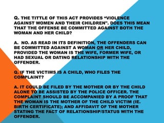 Q. THE TITTLE OF THIS ACT PROVIDES “VIOLENCE
AGAINST WOMEN AND THEIR CHILDREN". DOES THIS MEAN
THAT THE OFFENSE BE COMMITTED AGAINST BOTH THE
WOMAN AND HER CHILD?
A. NO. AS READ IN ITS DEFINITION, THE OFFENDERS CAN
BE COMMITTED AGAINST A WOMAN OR HER CHILD,
PROVIDED THE WOMAN IS THE WIFE, FORMER WIFE, OR
HAD SEXUAL OR DATING RELATIONSHIP WITH THE
OFFENDER.
Q. IF THE VICTIMS IS A CHILD, WHO FILES THE
COMPLAINT?
A. IT COULD BE FILED BY THE MOTHER OR BY THE CHILD
ALONE TO BE ASSISTED BY THE POLICE OFFICER. THE
COMPLAINT SHOULD BE ACCOMPANIED BY A PROOF THAT
THE WOMAN IS THE MOTHER OF THE CHILD VICTIM (IE.
BIRTH CERTIFICATE); AND AFFIDAVIT OF THE MOTHER
STATING THE FACT OF RELATIONSHIP/STATUS WITH THE
OFFENDER.
 